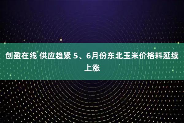 创盈在线 供应趋紧 5、6月份东北玉米价格料延续上涨