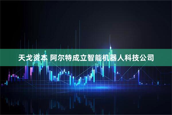 天戈资本 阿尔特成立智能机器人科技公司