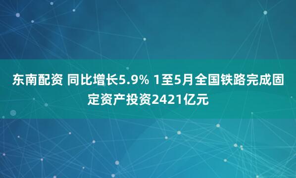 东南配资 同比增长5.9% 1至5月全国铁路完成固定资产投资2421亿元