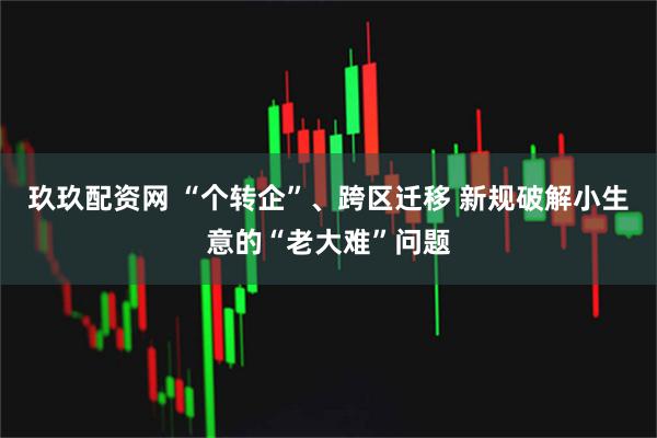 玖玖配资网 “个转企”、跨区迁移 新规破解小生意的“老大难”问题