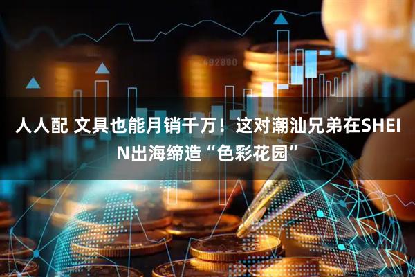 人人配 文具也能月销千万！这对潮汕兄弟在SHEIN出海缔造“色彩花园”