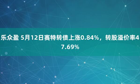 乐众盈 5月12日赛特转债上涨0.84%，转股溢价率47.69%