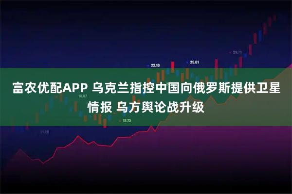 富农优配APP 乌克兰指控中国向俄罗斯提供卫星情报 乌方舆论战升级