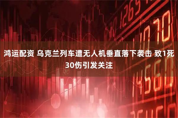 鸿运配资 乌克兰列车遭无人机垂直落下袭击 致1死30伤引发关注