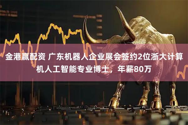 金港赢配资 广东机器人企业展会签约2位浙大计算机人工智能专业博士，年薪80万