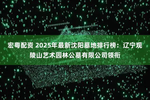 宏粤配资 2025年最新沈阳墓地排行榜：辽宁观陵山艺术园林公墓有限公司领衔