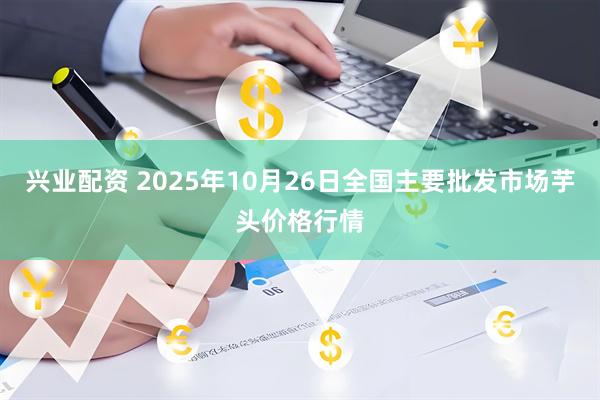 兴业配资 2025年10月26日全国主要批发市场芋头价格行情